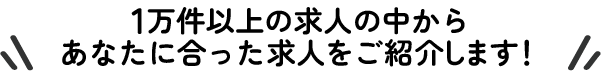 1万件以上の求人の中からあなたに合った求人をご紹介します！